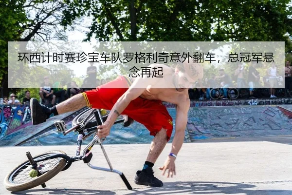 环西计时赛珍宝车队罗格利奇意外翻车，总冠军悬念再起